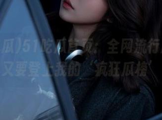 51吃瓜首页:全网流行趋势,谁又要登上我的‘疯狂瓜榜’?