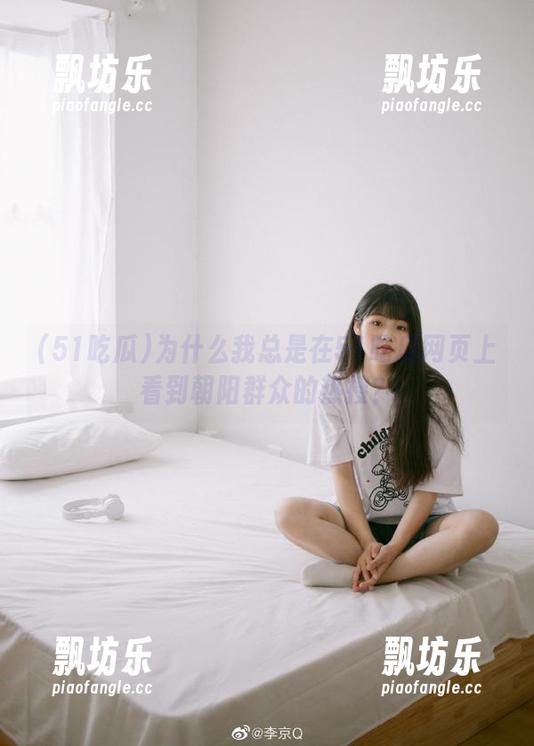 51吃瓜 为什么我总是在51吃瓜网页上看到朝阳群众的热搜?
