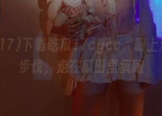 下载吃瓜17cgcc,跟上潮流的步伐,走在瓜田里疯跑
